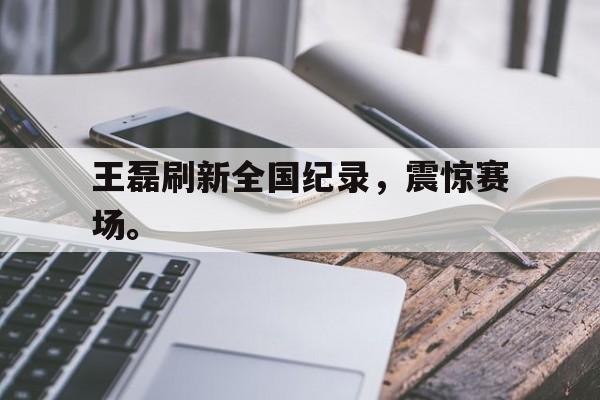 jinnianhui 下载-王磊刷新全国纪录，震惊赛场。